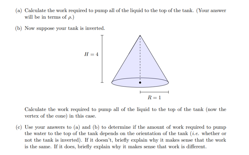 (a) Calculate the work required to pump all of the liquid to the top of the tank. (Your answer
will be in terms of p.)
(b) Now suppose your tank is inverted.
H = 4
R= 1
Calculate the work required to pump all of the liquid to the top of the tank (now the
vertex of the cone) in this case.
(c) Use your answers to (a) and (b) to determine if the amount of work required to pump
the water to the top of the tank depends on the orientation of the tank (i.e. whether or
not the tank is inverted). If it doesn't, briefly explain why it makes sense that the work
is the same. If it does, briefly explain why it makes sense that work is different.
