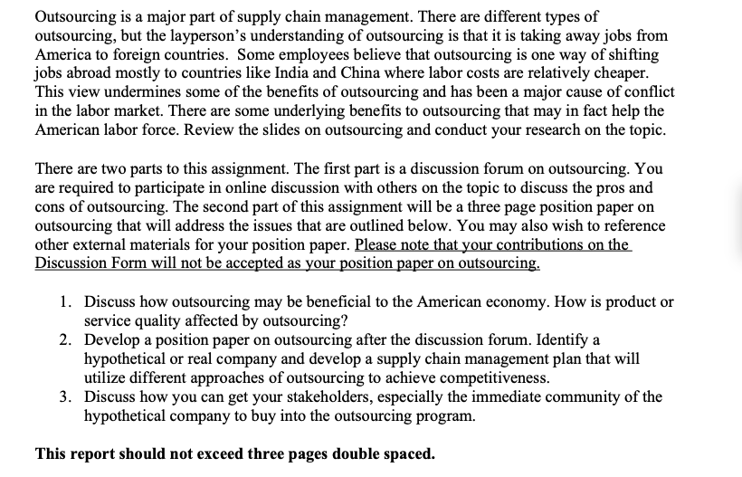Outsourcing is a major part of supply chain management. There are different types of
outsourcing, but the layperson's understanding of outsourcing is that it is taking away jobs from
America to foreign countries. Some employees believe that outsourcing is one way of shifting
jobs abroad mostly to countries like India and China where labor costs are relatively cheaper.
This view undermines some of the benefits of outsourcing and has been a major cause of conflict
in the labor market. There are some underlying benefits to outsourcing that may in fact help the
American labor force. Review the slides on outsourcing and conduct your research on the topic.
There are two parts to this assignment. The first part is a discussion forum on outsourcing. You
are required to participate in online discussion with others on the topic to discuss the pros and
cons of outsourcing. The second part of this assignment will be a three page position paper on
outsourcing that will address the issues that are outlined below. You may also wish to reference
other external materials for your position paper. Please note that your contributions on the
Discussion Form will not be accepted as your position paper on outsourcing.
1. Discuss how outsourcing may be beneficial to the American economy. How is product or
service quality affected by outsourcing?
2. Develop a position paper on outsourcing after the discussion forum. Identify a
hypothetical or real company and develop a supply chain management plan that will
utilize different approaches of outsourcing to achieve competitiveness.
3. Discuss how you can get your stakeholders, especially the immediate community of the
hypothetical company to buy into the outsourcing program.
This report should not exceed three pages double spaced.