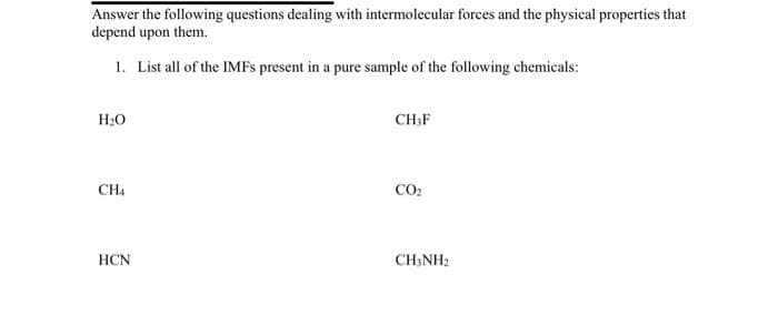 Answer the following questions dealing with intermolecular forces and the physical properties that
depend upon them.
1. List all of the IMFs present in a pure sample of the following chemicals:
H₂O
CH4
HCN
CH,F
CO₂
CH3NH2