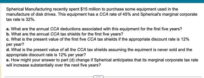 Spherical Manufacturing recently spent $15 million to purchase some equipment used in the
manufacture of disk drives. This equipment has a CCA rate of 45% and Spherical's marginal corporate
tax rate is 32%.
a. What are the annual CCA deductions associated with this equipment for the first five years?
b. What are the annual CCA tax shields for the first five years?
c. What is the present value of the first five CCA tax shields if the appropriate discount rate is 12%
per year?
d. What is the present value of all the CCA tax shields assuming the equiment is never sold and the
appropriate discount rate is 12% per year?
e. How might your answer to part (d) change if Spherical anticipates that its marginal corporate tax rate
will increase substantially over the next five years?
