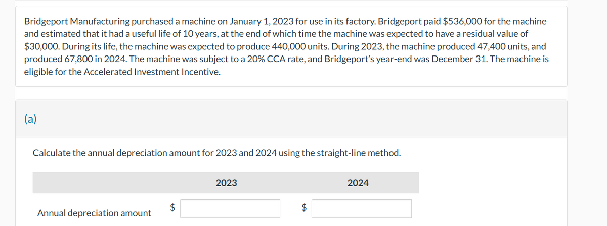Bridgeport Manufacturing purchased a machine on January 1, 2023 for use in its factory. Bridgeport paid $536,000 for the machine
and estimated that it had a useful life of 10 years, at the end of which time the machine was expected to have a residual value of
$30,000. During its life, the machine was expected to produce 440,000 units. During 2023, the machine produced 47,400 units, and
produced 67,800 in 2024. The machine was subject to a 20% CCA rate, and Bridgeport's year-end was December 31. The machine is
eligible for the Accelerated Investment Incentive.
Calculate the annual depreciation amount for 2023 and 2024 using the straight-line method.
Annual depreciation amount
$
2023
$
2024