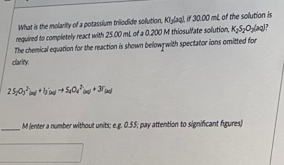 What is the molarity of a potassium triiodide solution, Klalaq), if 30.00 mL of the solution is
required to completely react with 25.00 mL of a 0.200 M thiosulfate solution, K₂S₂O3(aq)?
The chemical equation for the reaction is shown below with spectator ions omitted for
clarity.
2 5203² (aq) +13(aq) → 5404² (aq) +31 (aq)
—
M (enter a number without units; e.g. 0.55; pay attention to significant figures)