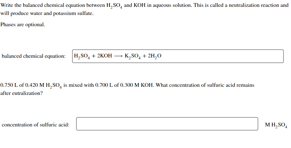 Write the balanced chemical equation between H₂SO and KOH in aqueous solution. This is called a neutralization reaction and
will produce water and potassium sulfate.
Phases are optional.
balanced chemical equation: H₂SO4 + 2KOH
K₂SO4 + 2H₂O
0.750 L of 0.420 M H₂SO4 is mixed with 0.700 L of 0.300 M KOH. What concentration of sulfuric acid remains
after eutralization?
concentration of sulfuric acid:
M H₂SO4