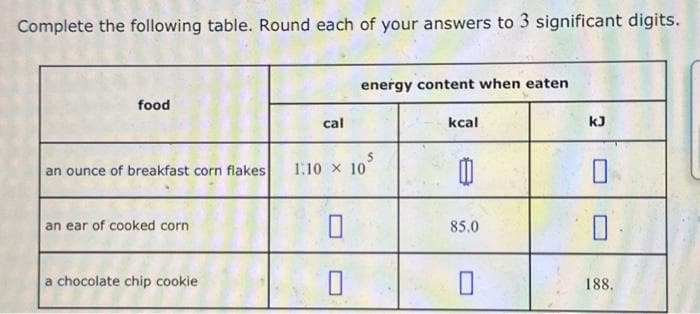 Complete the following table. Round each of your answers to 3 significant digits.
food
an ounce of breakfast corn flakes
an ear of cooked corn
a chocolate chip cookie
cal
energy content when eaten
1.10 x 107
kcal
B
85.0
☐
kJ
0
0
188.