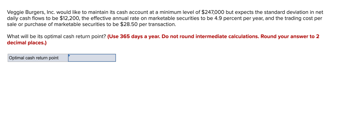 Veggie Burgers, Inc. would like to maintain its cash account at a minimum level of $247,000 but expects the standard deviation in net
daily cash flows to be $12,200, the effective annual rate on marketable securities to be 4.9 percent per year, and the trading cost per
sale or purchase of marketable securities to be $28.50 per transaction.
What will be its optimal cash return point? (Use 365 days a year. Do not round intermediate calculations. Round your answer to 2
decimal places.)
Optimal cash return point