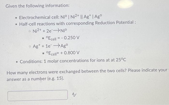 Given the following information:
• Electrochemical cell: Niº | Ni2+ || Ag+ | Ago
• Half-cell reactions with corresponding Reduction Potential:
o Ni2+ + 2e Niº
▪ °Ecell = -0.250 V
o Ag++ 1e Agº
▪ °Ecell= + 0.800 V
. Conditions: 1 molar concentrations for ions at at 25°C
How many electrons were exchanged between the two cells? Please indicate your
answer as a number (e.g. 15).
N