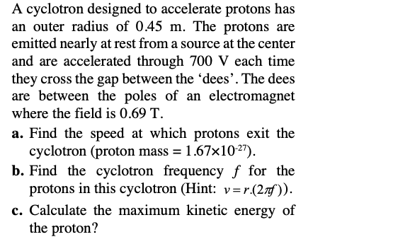 A cyclotron designed to accelerate protons has
an outer radius of 0.45 m. The protons are
emitted nearly at rest from a source at the center
and are accelerated through 700 V each time
they cross the gap between the 'dees'. The dees
are between the poles of an electromagnet
where the field is 0.69 T.
a. Find the speed at which protons exit the
cyclotron (proton mass = 1.67×10-27).
b. Find the cyclotron frequency f for the
protons in this cyclotron (Hint: v=r.(2Ãƒ)).
c. Calculate the maximum kinetic energy of
the proton?