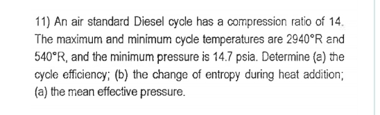 11) An air standard Diesel cycle has a compression ratio of 14.
The maximum and minimum cycle temperatures are 2940°R and
540°R, and the minimum pressure is 14.7 psia. Determine (a) the
cycle efficiency; (b) the change of entropy during heat addition;
(a) the mean effective pressure.