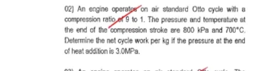 02) An engine operates on air standard Otto cycle with a
compression ratio et 9 to 1. The pressure and temperature at
the end of the compression stroke are 800 kPa and 700°C.
Determine the net cycle work per kg if the pressure at the end
of heat addition is 3.0MPa.
031