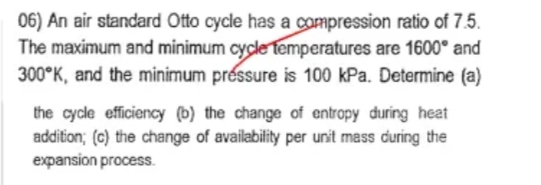 06) An air standard Otto cycle has a compression ratio of 7.5.
The maximum and minimum cycle temperatures are 1600° and
300 K, and the minimum préssure is 100 kPa. Determine (a)
the cycle efficiency (b) the change of entropy during heat
addition; (c) the change of availability per unit mass during the
expansion process.