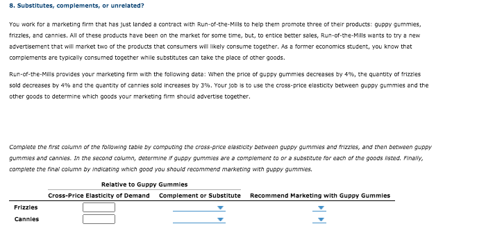 8. Substitutes, complements, or unrelated?
You work for a marketing firm that has just landed a contract with Run-of-the-Mills to help them promote three of their products: guppy gummies,
frizzles, and cannies. All of these products have been on the market for some time, but, to entice better sales, Run-of-the-Mills wants to try a new
advertisement that will market two of the products that consumers will likely consume together. As a former economics student, you know that
complements are typically consumed together while substitutes can take the place of other goods.
Run-of-the-Mills provides your marketing firm with the following data: When the price of guppy gummies decreases by 4%, the quantity of frizzles
sold decreases by 4% and the quantity of cannies sold increases by 3%. Your job is to use the cross-price elasticity between guppy gummies and the
other goods to determine which goods your marketing firm should advertise together.
Complete the first column of the following tabie by computing the cross-price elasticity between guppy gummies and frizzies, and then between guppy
gummies and cannies. In the second column, determine if guppy gummies are a complement to or a substitute for each of the goods listed. Finaly,
complete the final column by indicating which good you should recommend marketing with guppy gummies.
Relative to Guppy Gummies
Cross-Price Elasticity of Demand
Complement or Substitute
Recommend Marketing with Guppy Gummies
Frizzles
Cannies
