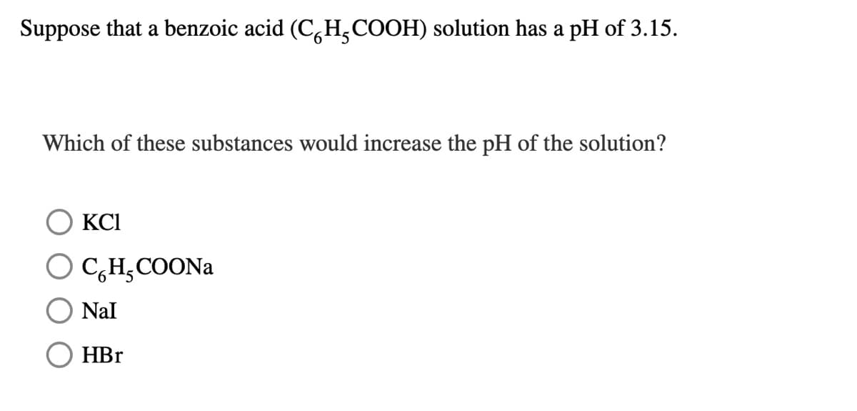 Suppose that a benzoic acid (C,H,COOH) solution has a pH of 3.15.
Which of these substances would increase the pH of the solution?
KCI
O C,H̟COONA
Nal
HBr

