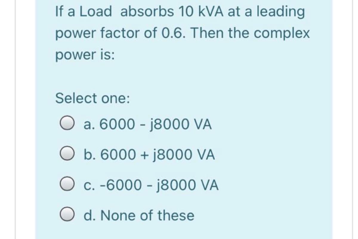 If a Load absorbs 10 kVA at a leading
power factor of 0.6. Then the complex
power is:
Select one:
a. 6000 - j8000 VA
b. 6000 + j8000 VÀ
C. -6000 - j8000 VA
O d. None of these
