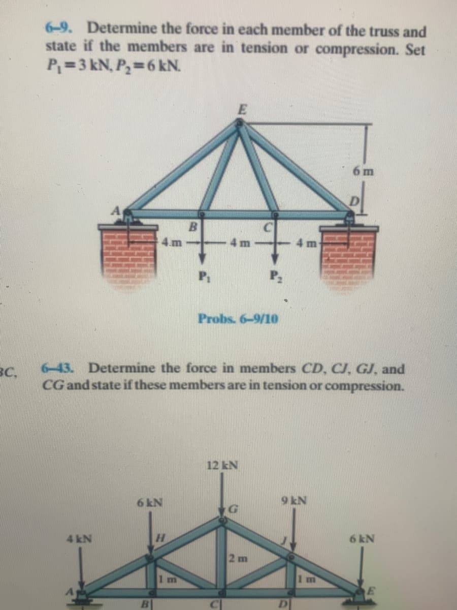 6-9. Determine the force in each member of the truss and
state if the members are in tension or compression. Set
P=3 kN, P,=6 kN.
m
B
4 m
Probs. 6-9/10
6-43. Determine the force in members CD, CJ, GJ, and
вс.
CG and state if these members are in tension or compression.
12 kN
6 kN
9 kN
G
4 kN
H.
6 kN
2 m
1m
1 m
