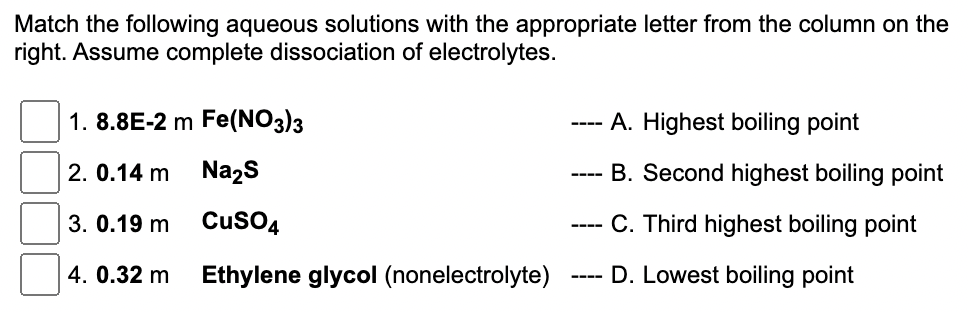 Match the following aqueous solutions with the appropriate letter from the column on the
right. Assume complete dissociation of electrolytes.
1.8.8E-2 m Fe(NO3)3
2. 0.14 m
Na₂S
CuSO4
Ethylene glycol (nonelectrolyte)
3. 0.19 m
4. 0.32 m
----
----
----
----
A. Highest boiling point
B. Second highest boiling point
C. Third highest boiling point
D. Lowest boiling point