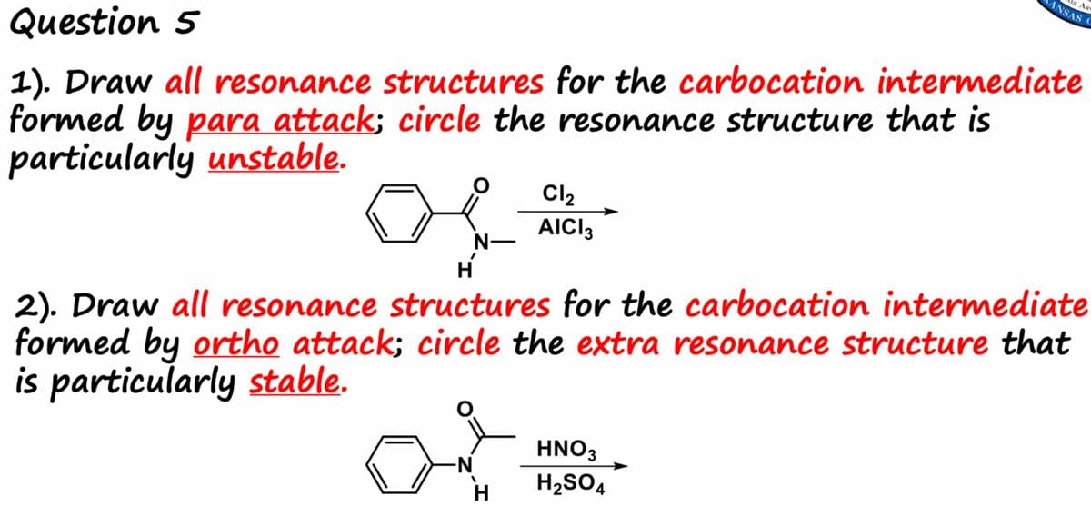 Question 5
1). Draw all resonance structures for the carbocation intermediate
formed by para attack; circle the resonance structure that is
particularly unstable.
N-
N
Cl₂
AICI 3
H
2). Draw all resonance structures for the carbocation intermediate
formed by ortho attack; circle the extra resonance structure that
is particularly stable.
H
a Aer
ANSAS C
HNO3
H₂SO4