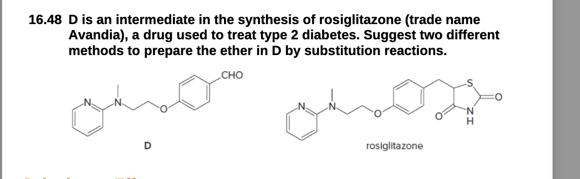 16.48 D is an intermediate in the synthesis of rosiglitazone (trade name
Avandia), a drug used to treat type 2 diabetes. Suggest two different
methods to prepare the ether in D by substitution reactions.
CHO
D
omoss
rosiglitazone
H