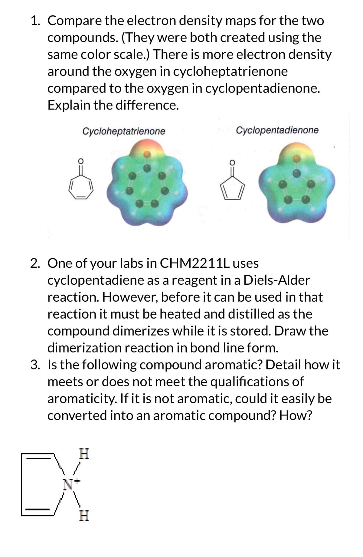 1. Compare the electron density maps for the two
compounds. (They were both created using the
same color scale.) There is more electron density
around the oxygen in cycloheptatrienone
compared to the oxygen in cyclopentadienone.
Explain the difference.
Cycloheptatrienone
Cyclopentadienone
2. One of your labs in CHM2211L uses
cyclopentadiene as a reagent in a Diels-Alder
reaction. However, before it can be used in that
reaction it must be heated and distilled as the
compound dimerizes while it is stored. Draw the
dimerization reaction in bond line form.
3. Is the following compound aromatic? Detail how it
meets or does not meet the qualifications of
aromaticity. If it is not aromatic, could it easily be
converted into an aromatic compound? How?
H
CX
H