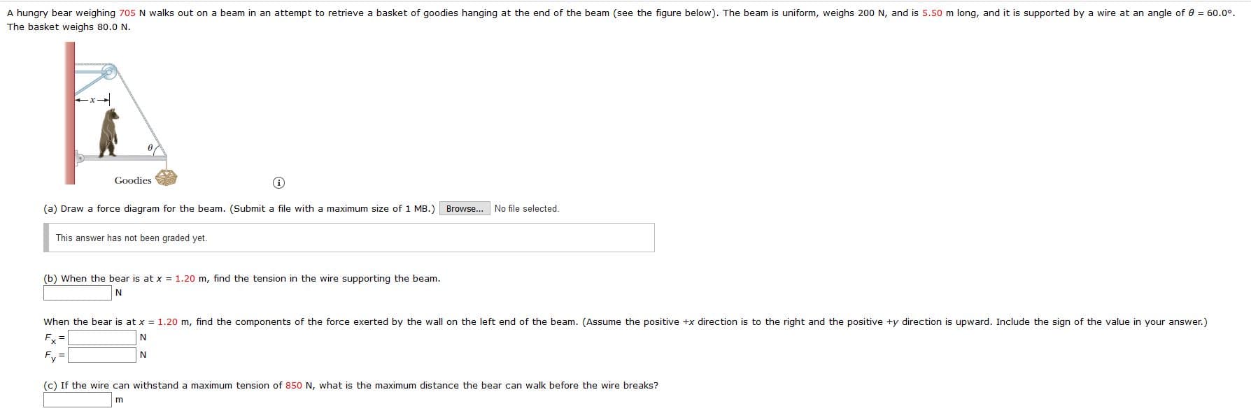 A hungry bear weighing 705 N walks out on a beam in an attempt to retrieve a basket of goodies hanging at the end of the beam (see the figure below). The beam is uniform, weighs 200 N, and is 5.50 m long, and it is supported by a wire at an angle of 0 = 60.0°.
The basket weighs 80.0 N.
Goodies
(a) Draw a force diagram for the beam. (Submit a file with a maximum size of 1 MB.)
Browse... No file selected
This answer has not been graded yet.
(b) When the bear is at x = 1.20 m, find the tension in the wire supporting the beam.
When the bear is at x = 1.20 m, find the components of the force exerted by the wall on the left end of the beam. (Assume the positive +x direction is to the right and the positive +y direction is upward. Include the sign of the value in your answer.)
Fx =
N
Fy
(c) If the wire can withstand a maximum tension of 850 N, what is the maximum distance the bear can walk before the wire breaks?
