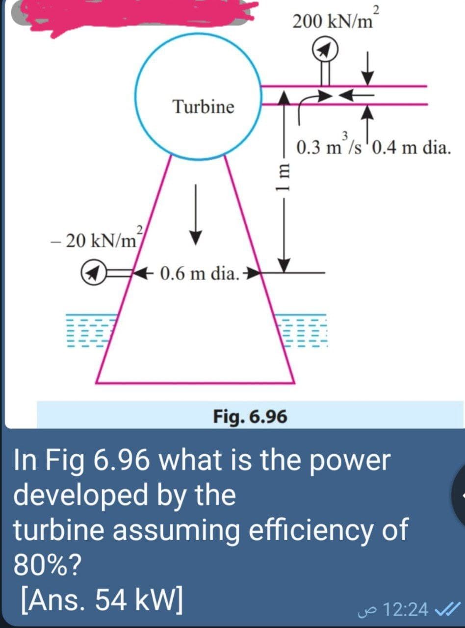 200 kN/m
Turbine
0.3 m/s'0.4 m dia.
- 20 kN/m
0.6 m dia.
Fig. 6.96
In Fig 6.96 what is the power
developed by the
turbine assuming efficiency of
80%?
[Ans. 54 kW]
jo 12:24
