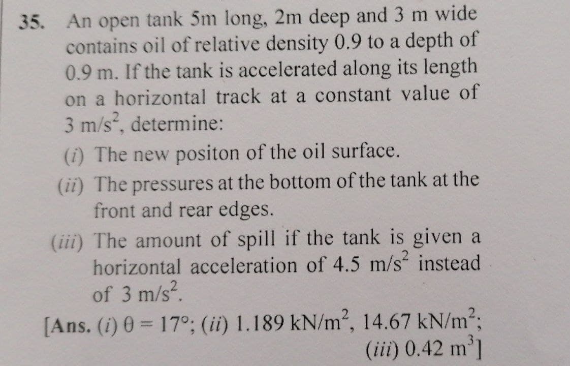 35. An open tank 5m long, 2m deep and 3 m wide
contains oil of relative density 0.9 to a depth of
0.9 m. If the tank is accelerated along its length
on a horizontal track at a constant value of
3 m/s, determine:
(i) The new positon of the oil surface.
(ii) The pressures at the bottom of the tank at the
front and rear edges.
(iii) The amount of spill if the tank is given a
horizontal acceleration of 4.5 m/s instead
of 3 m/s?.
[Ans. (i) 0 = 17°; (ii) 1.189 kN/m2, 14.67 kN/m2;
|3D
(iii) 0.42 m']
