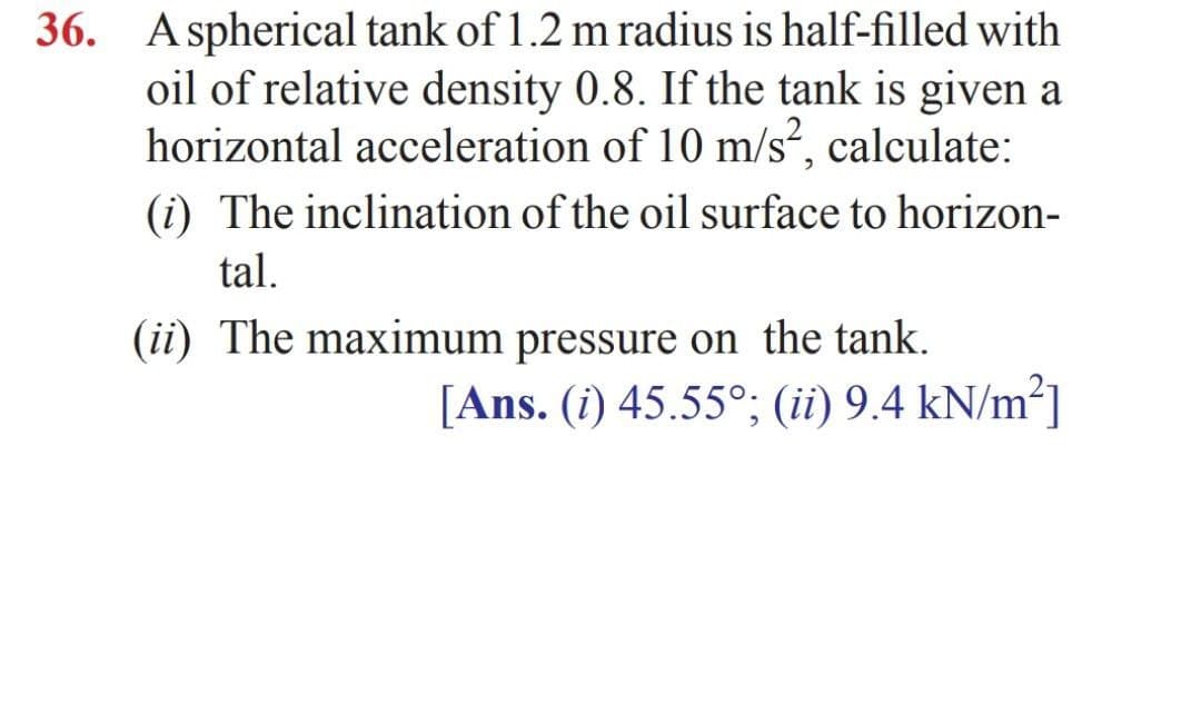 36. Aspherical tank of 1.2 m radius is half-filled with
oil of relative density 0.8. If the tank is given a
horizontal acceleration of 10 m/s, calculate:
(i) The inclination of the oil surface to horizon-
tal.
(ii) The maximum pressure on the tank.
[Ans. (i) 45.55°; (ii) 9.4 kN/m²]
