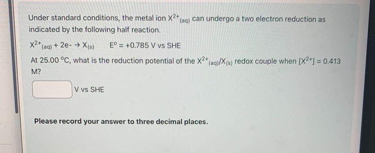 Under standard conditions, the metal ion X2+ (aq) can undergo a two electron reduction as
indicated by the following half reaction.
x²+(aq) + 2e-→ X(s)
E° +0.785 V vs SHE
At 25.00 °C, what is the reduction potential of the X2+ (aq)/X(s) redox couple when [X2+] = 0.413
M?
V vs SHE
Please record your answer to three decimal places.