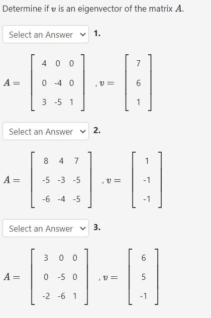 Determine if u is an eigenvector of the matrix A.
Select an Answer
A =
4
0 -4 0
=
3 -5 1
-B-0
-B-0
Select an Answer ✓ 2.
8 4 7
A = -5 -3 -5
-6 -4 -5
300
-8-8
0 -5 0
V=
-2 -6 1
Select an Answer
1.
A =
3.
7
6
1
1
-1
-1
6
5
-1