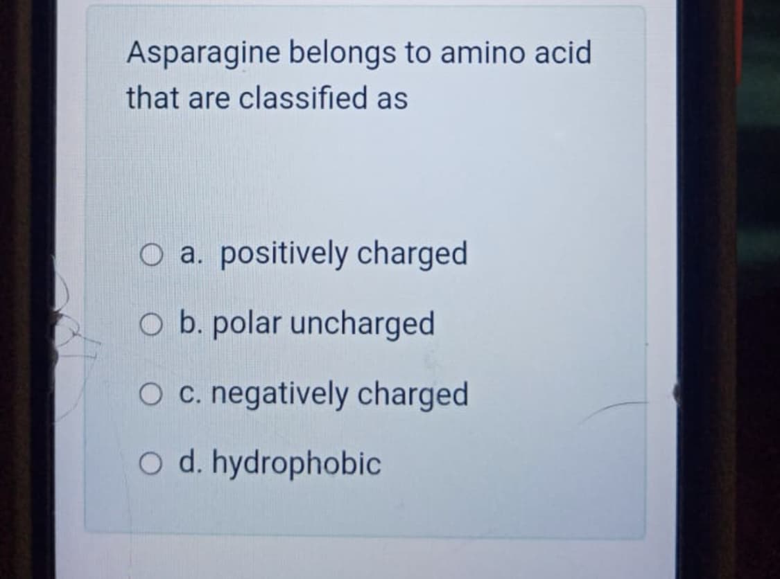 Asparagine belongs to amino acid
that are classified as
O a. positively charged
O b. polar uncharged
O c. negatively charged
O d. hydrophobic
