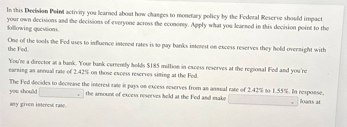 In this Decision Point activity you learned about how changes to monetary policy by the Federal Reserve should impact
your own decisions and the decisions of everyone across the economy. Apply what you learned in this decision point to the
following questions.
One of the tools the Fed uses to influence interest rates is to pay banks interest on excess reserves they hold overnight with
the Fed.
You're a director at a bank. Your bank currently holds $185 million in excess reserves at the regional Fed and you're
earning an annual rate of 2.42% on those excess reserves sitting at the Fed.
The Fed decides to decrease the interest rate it pays on excess reserves from an annual rate of 2.42% to 1.55%. In response,
you should
the amount of excess reserves held at the Fed and make
any given interest rate.
loans at