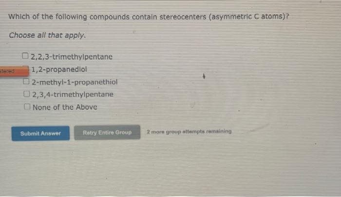 Which of the following compounds contain stereocenters (asymmetric C atoms)?
Choose all that apply.
2,2,3-trimethylpentane
1,2-propanediol
2-methyl-1-propanethiol
2,3,4-trimethylpentane
None of the Above
2 more group attempts remaining
Submit Answer
Retry Entire Group