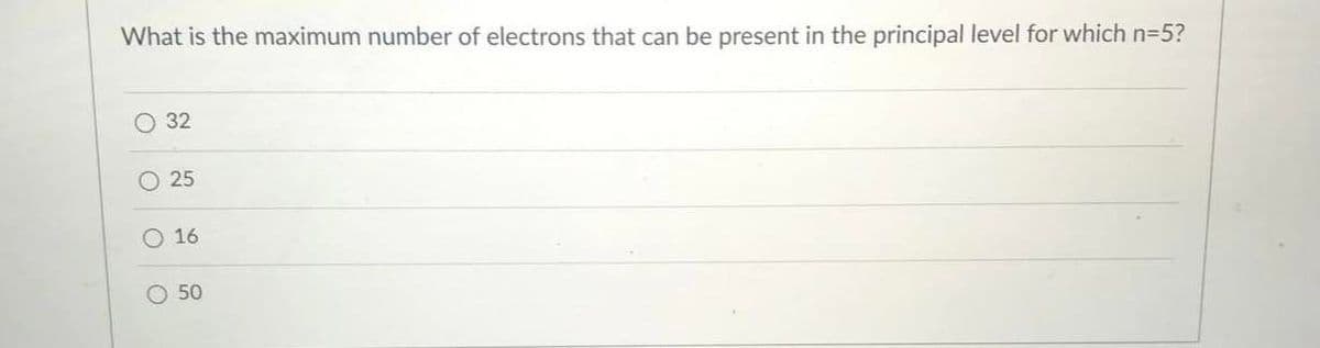 What is the maximum number of electrons that can be present in the principal level for which n=5?
O 32
25
O 16
50
