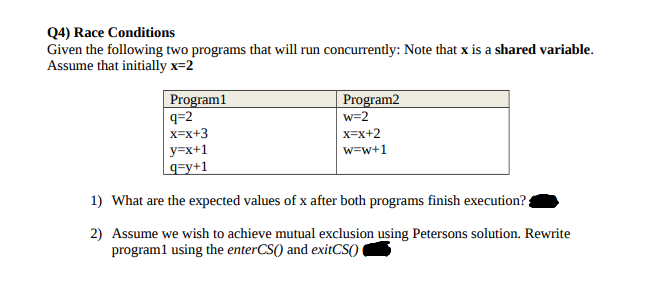 Q4) Race Conditions
Given the following two programs that will run concurrently: Note that x is a shared variable.
Assume that initially x=2
Program1
q=2
X=x+3
Program2
w=2
x=x+2
y=x+1
q=y+1
w=w+1
1) What are the expected values of x after both programs finish execution?
2) Assume we wish to achieve mutual exclusion using Petersons solution. Rewrite
program1 using the enterCS() and exitCS()
