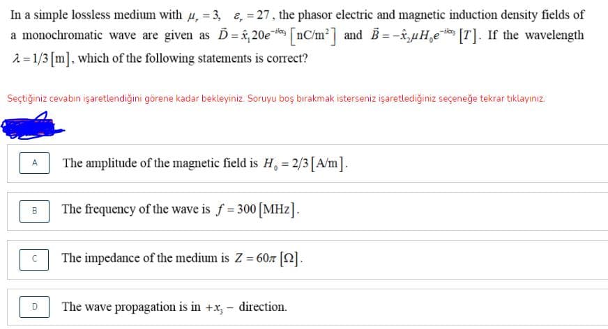 In a simple lossless medium with µ, = 3, &, = 27, the phasor electric and magnetic induction density fields of
a monochromatic wave are given as D= î,20es nC/m2] and B= -â‚̟µH̟e* [T]. If the wavelength
2 = 1/3 [m]. which of the following statements is correct?
Seçtiğiniz cevabin işaretlendiğini görene kadar bekleyiniz. Soruyu boş bırakmak isterseniz işaretlediğiniz seçeneğe tekrar tıklayınız.
The amplitude of the magnetic field is H, = 2/3[A/m].
A.
%3D
The frequency of the wave is f 300 [MHz].
The impedance of the medium is Z = 60z [2].
%3D
The wave propagation is in +x, -
direction.
D
