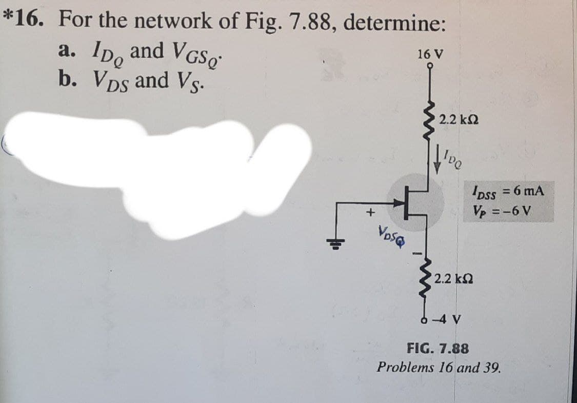 *16. For the network of Fig. 7.88, determine:
a. Ip, and VGS,"
b. Vps and Vs.
16 V
2.2 k2
Dss = 6 mA
Vp =-6 V
VpSQ
2.2 k2
6 -4 V
FIG. 7.88
Problems 16 and 39.
