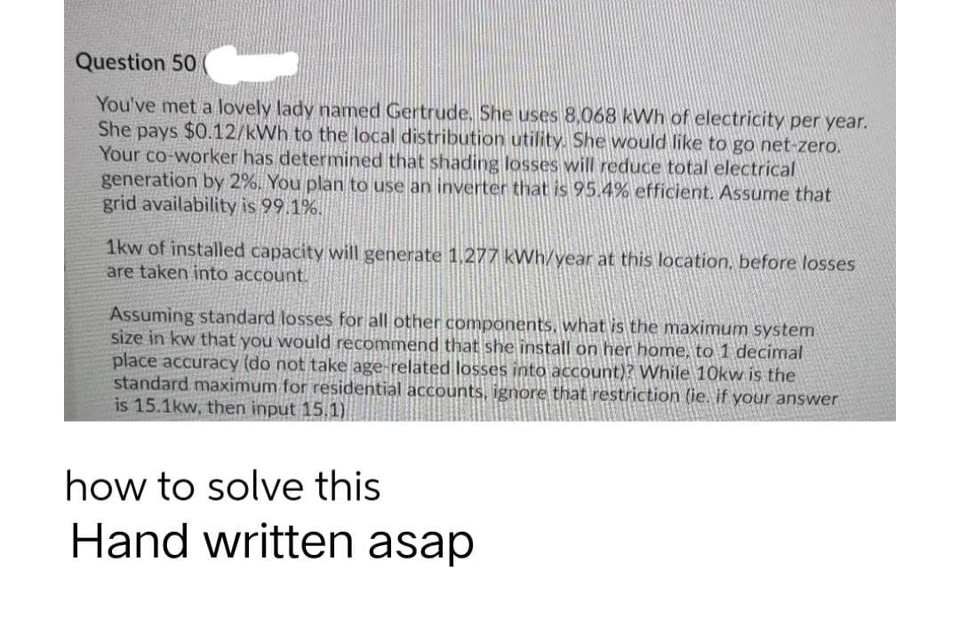Question 50
You've met a lovely lady named Gertrude. She uses 8,068 kWh of electricity per year.
She pays $0.12/kWh to the local distribution utility. She would like to go net-zero.
Your co-worker has determined that shading losses will reduce total electrical
generation by 2%. You plan to use an inverter that is 95.4% efficient. Assume that
grid availability is 99.1%.
1kw of installed capacity will generate 1,277 kWh/year at this location, before losses
are taken into account.
Assuming standard losses for all other components, what is the maximum system
size in kw that you would recommend that she install on her home, to 1 decimal
place accuracy (do not take age-related losses into account)? While 10kw is the
standard maximum for residential accounts, ignore that restriction (ie. if your answer
is 15.1kw, then input 15.1)
how to solve this
Hand written asap