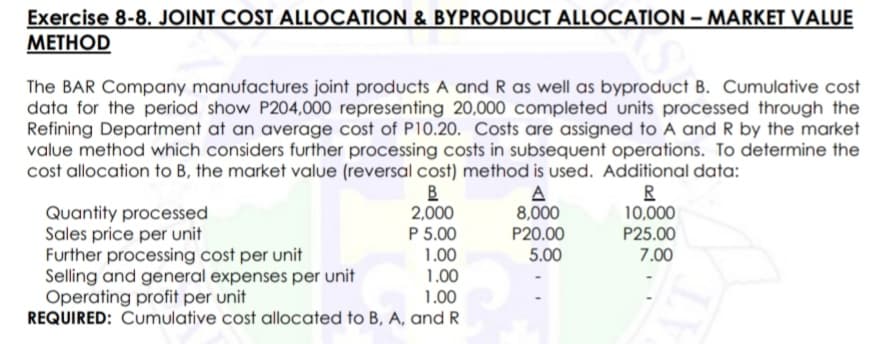 Exercise 8-8. JOINT COST ALLOCATION & BYPRODUCT ALLOCATION – MARKET VALUE
МЕТНOD
The BAR Company manufactures joint products A and R as well as byproduct B. Cumulative cost
data for the period show P204,000 representing 20,000 completed units processed through the
Refining Department at an average cost of P10.20. Costs are assigned to A and R by the market
value method which considers further processing costs in subsequent operations. To determine the
cost allocation to B, the market value (reversal cost) method is used. Additional data:
B
2,000
P 5.00
1.00
1.00
1.00
R
10,000
A
8,000
P20.00
5.00
Quantity processed
Sales price per unit
Further processing cost per unit
Selling and general expenses per unit
Operating profit per unit
REQUIRED: Cumulative cost allocated to B, A, and R
P25.00
7.00
