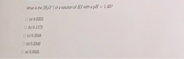 What is the H,O*| of a solution of HI witha pH = 1.45?
O (a) 0.0355
O (b) 0.1173
O (c) 0.3548
O (d) 0.2346
O (e) 0.0035
