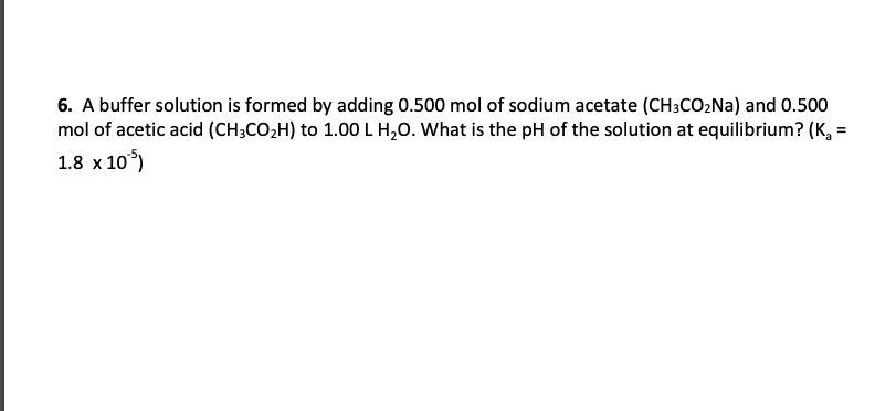 6. A buffer solution is formed by adding 0.500 mol of sodium acetate (CH3CO2NA) and 0.500
mol of acetic acid (CH3CO2H) to 1.00 L H,0. What is the pH of the solution at equilibrium? (K, =
%3D
1.8 x 10°)

