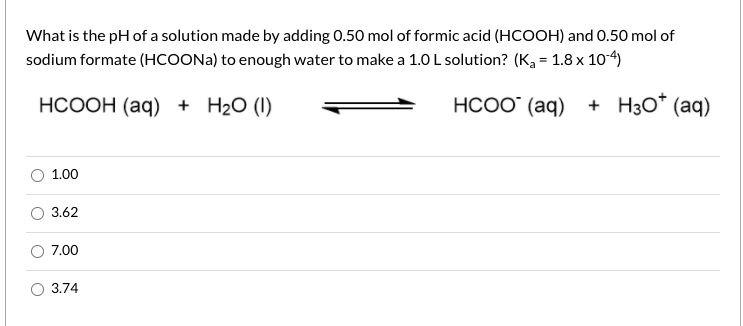 What is the pH of a solution made by adding 0.50 mol of formic acid (HCOOH) and 0.50 mol of
sodium formate (HCOONA) to enough water to make a 1.0 L solution? (K, = 1.8 x 104)
НСООН (аq) + H20 ()
НСОО (aq)
+ H3O* (aq)
