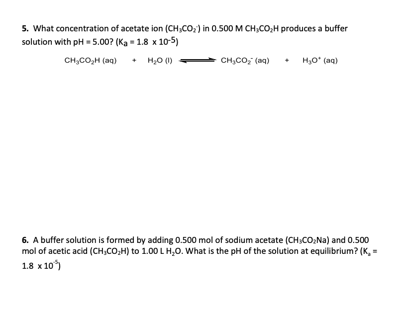 5. What concentration of acetate ion (CH3CO2') in 0.500 M CH3CO2H produces a buffer
solution with pH = 5.00? (Ka = 1.8 x 10-5)
CH;CO2H (aq)
H20 (I)
CH;CO, (aq)
H30* (aq)
+
6. A buffer solution is formed by adding 0.500 mol of sodium acetate (CH3CO2NA) and 0.500
mol of acetic acid (CH;CO2H) to 1.00LH,0. What is the pH of the solution at equilibrium? (K,
1.8 x 10°)
