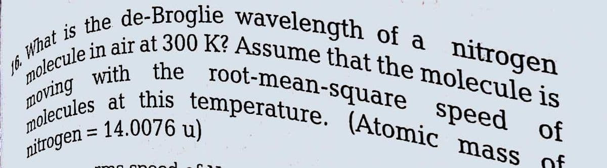 What is the de-Broglie wavelength of a nitrogen
molecule in air at 300 K? Assume that the molecule is
moving with the root-mean-square speed of
molecules at this temperature. (Atomic mass of
nitrogen = 14.0076 u)
16.
mmo onood