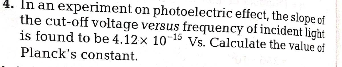 4. In an experiment on photoelectric effect, the slope of
the cut-off voltage versus frequency of incident light
is found to be 4.12x 10-15 Vs. Calculate the value of
Planck's constant.
