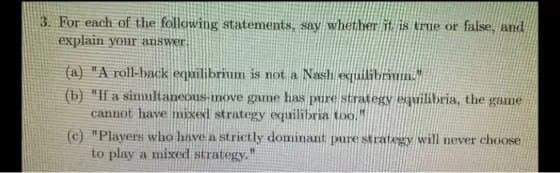 3. For each of the following statements, say whether it is true or false, and
explain your answer.
(a) "A roll-back equilibrium is not a Nash equilibrium."
(b) "If a simultaneous-move game has pure strategy equilibria, the game
cannot have mixed strategy equilibria too.
(c) "Players who have a strictly dominant pure strategy will never choose
to play a mixed strategy."