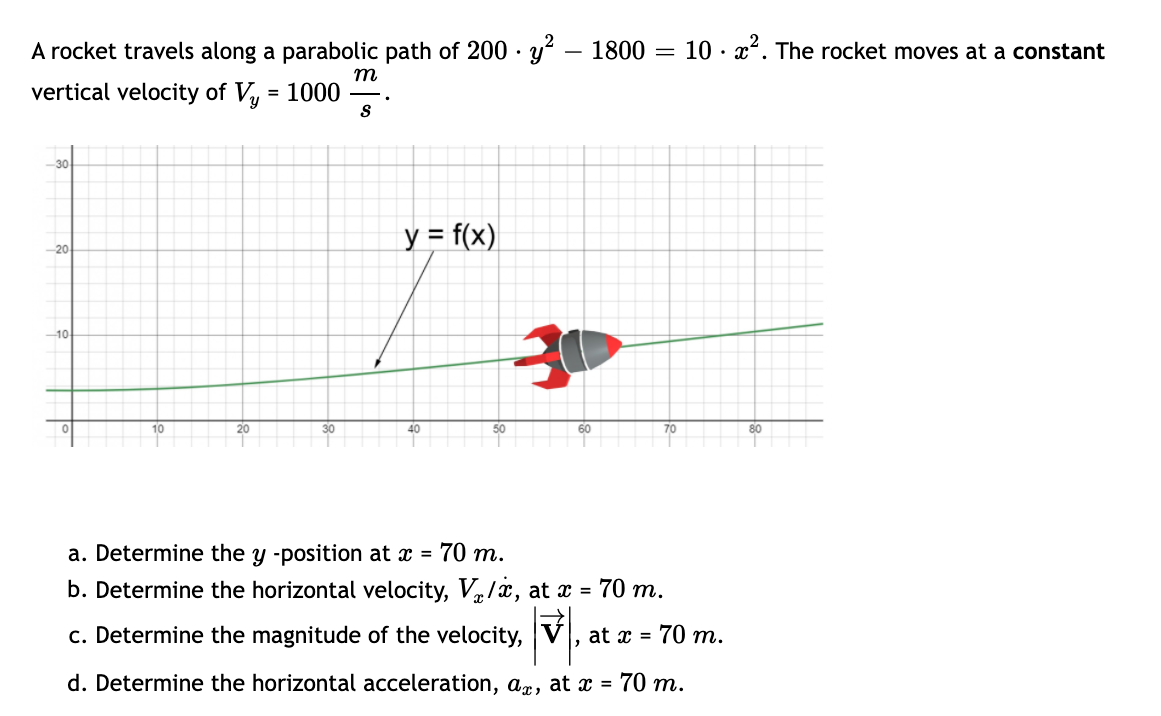 A rocket travels along a parabolic path of 200 · y? – 1800 = 10 · x. The rocket moves at a constant
-
m
vertical velocity of V = 1000
y = f(x)
10
10
20
30
40
50
60
70
80
a. Determine the y -position at x = 70 m.
b. Determine the horizontal velocity, V/x, at x = 70 m.
c. Determine the magnitude of the velocity, V , at x = 70 m.
d. Determine the horizontal acceleration, ax, at x = 70 m.
