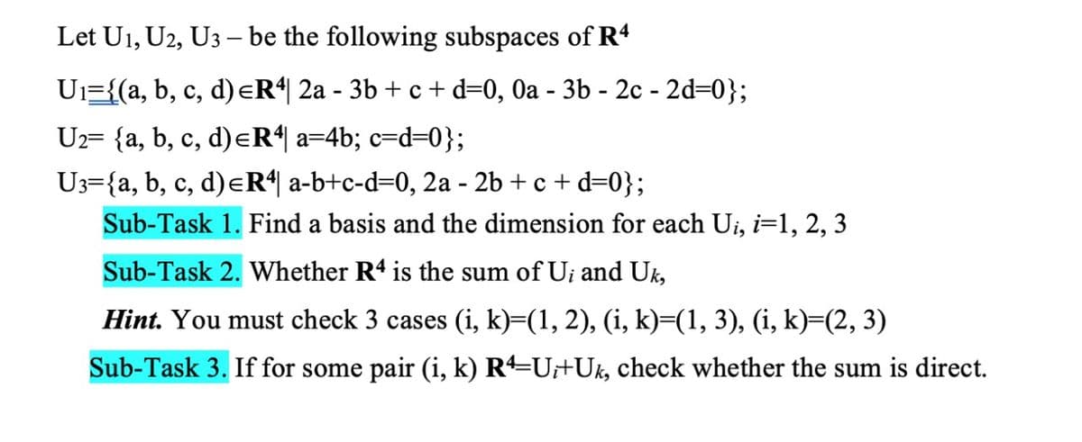 Let U1, U2, U3 – be the following subspaces of R4
Ui={(a, b, c, d)eR*| 2a - 3b + c + d=0, 0a - 3b - 2c - 2d=0};
U2= {a, b, c, d)eR| a=4b; c=d=0};
U3={a, b, c, d)eR“| a-b+c-d=0, 2a - 2b + c + d=0};
Sub-Task 1. Find a basis and the dimension for each Ui, i=1, 2, 3
Sub-Task 2. Whether R4 is the sum of U; and Uk,
Hint. You must check 3 cases (i, k)=(1, 2), (i, k)=(1, 3), (i, k)=(2, 3)
Sub-Task 3. If for some pair (i, k) R=U+Uk, check whether the sum is direct.
