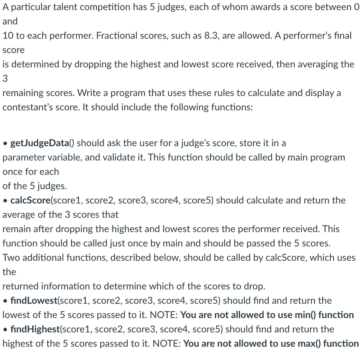 A particular talent competition has 5 judges, each of whom awards a score between 0
and
10 to each performer. Fractional scores, such as 8.3, are allowed. A performer's final
score
is determined by dropping the highest and lowest score received, then averaging the
3
remaining scores. Write a program that uses these rules to calculate and display a
contestant's score. It should include the following functions:
getJudgeData() should ask the user for a judge's score, store it in a
parameter variable, and validate it. This function should be called by main program
once for each
of the 5 judges.
calcScore(score1, score2, score3, score4, score5) should calculate and return the
average of the 3 scores that
remain after dropping the highest and lowest scores the performer received. This
function should be called just once by main and should be passed the 5 scores.
Two additional functions, described below, should be called by calcScore, which uses
the
●
●
returned information to determine which of the scores to drop.
find Lowest(score1, score2, score3, score4, score5) should find and return the
lowest of the 5 scores passed to it. NOTE: You are not allowed to use min() function
findHighest(score1, score2, score3, score4, score5) should find and return the
highest of the 5 scores passed to it. NOTE: You are not allowed to use max() function