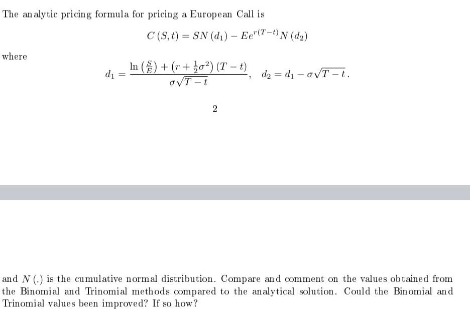 The an alytic pricing formula for pricing a European Call is
C (S, t) = SN (d1) – Ee"(T-t) N (d2)
where
In () + (r + žo²) (T – t)
oVT -t
di =
d2 = d1 - ovT -t.
and N (.) is the cumulative normal distribution. Compare and comment on the values obtained from
the Binomial and Trinomial methods compared to the an alytical solution. Could the Binomial and
Trinomial values been improved? If so how?
