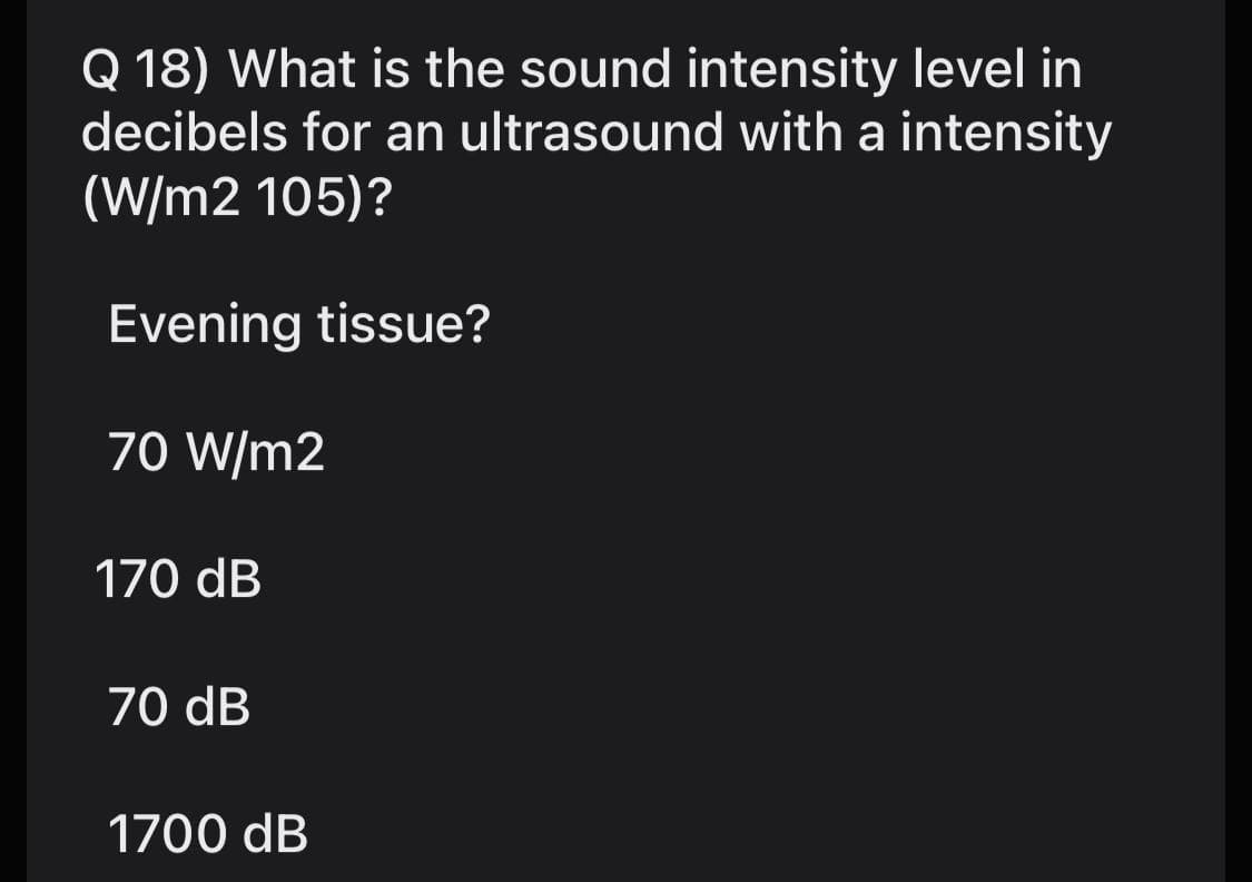 Q 18) What is the sound intensity level in
decibels for an ultrasound with a intensity
(W/m2 105)?
Evening tissue?
70 W/m2
170 dB
70 dB
1700 dB
