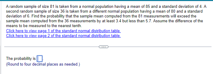 A random sample of size 81 is taken from a normal population having a mean of 85 and a standard deviation of 4. A
second random sample of size 36 is taken from a different normal population having a mean of 80 and a standard
deviation of 6. Find the probability that the sample mean computed from the 81 measurements will exceed the
sample mean computed from the 36 measurements by at least 3.4 but less than 5.7. Assume the difference of the
means to be measured to the nearest tenth.
Click here to view page 1 of the standard normal distribution table.
Click here to view page 2 of the standard normal distribution table.
The probability is
(Round to four decimal places as needed.)